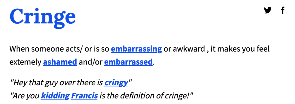 Cringe: 
When someone acts/ or is so embarrassing or awkward , it makes you feel extemely ashamed and/or embarrassed.
